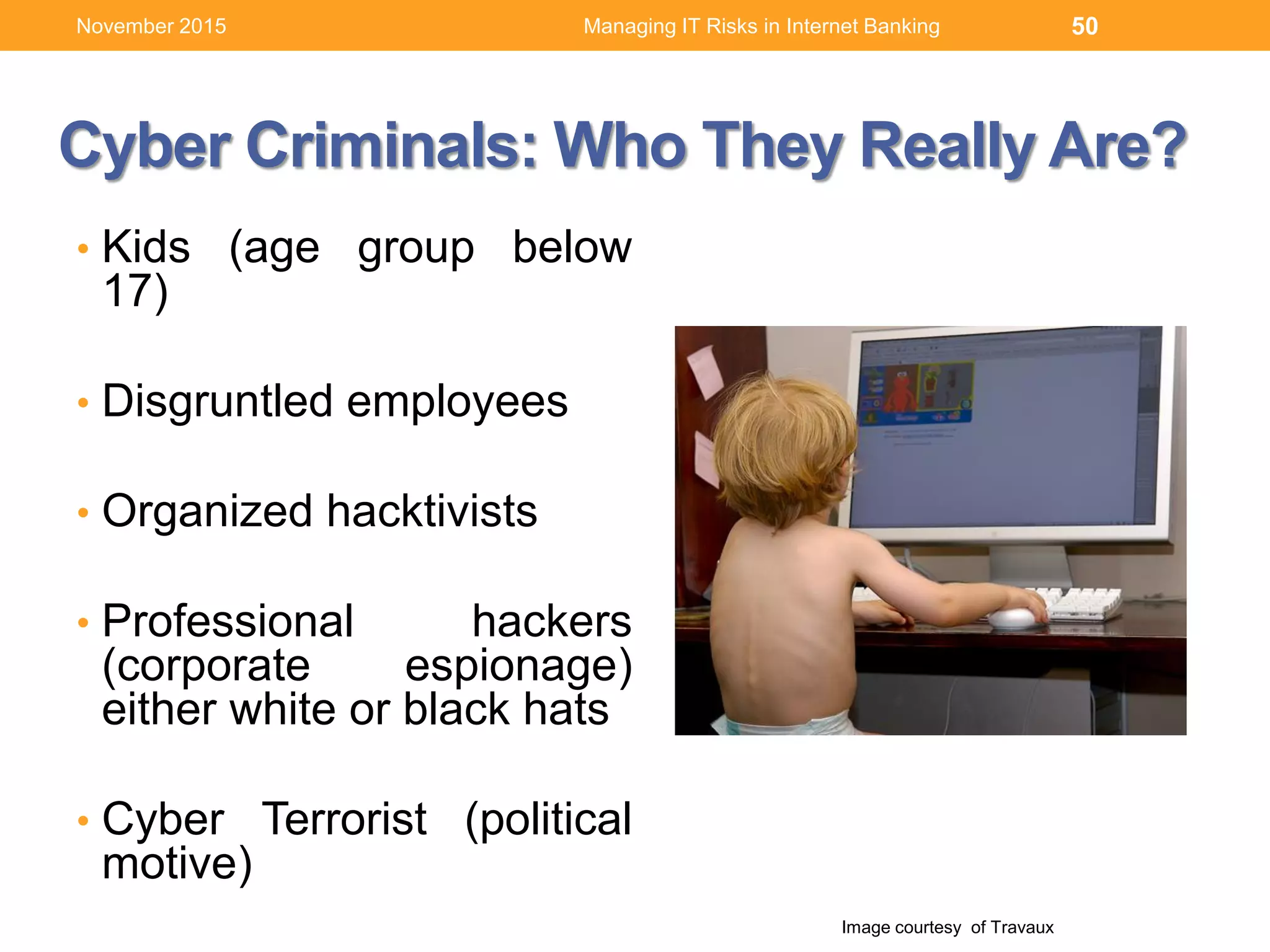 Cyber Criminals: Who They Really Are?
• Kids (age group below
17)
• Disgruntled employees
• Organized hacktivists
• Professional hackers
(corporate espionage)
either white or black hats
• Cyber Terrorist (political
motive)
50
Image courtesy of Travaux
Managing IT Risks in Internet BankingNovember 2015
 