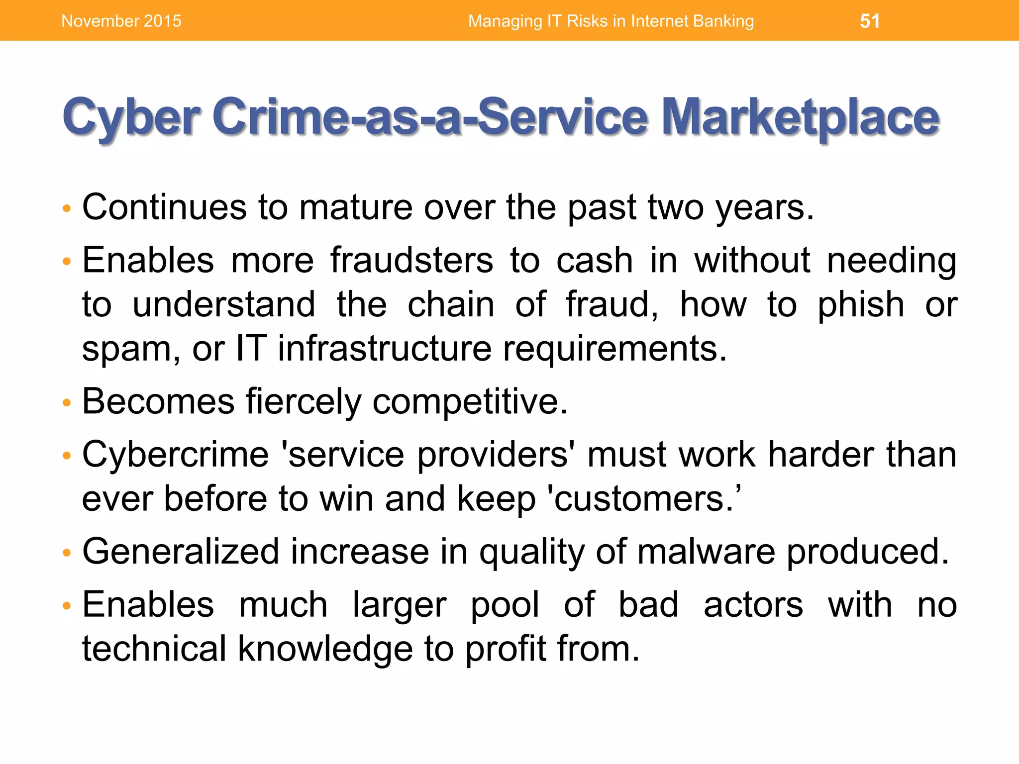 Cyber Crime-as-a-Service Marketplace
• Continues to mature over the past two years.
• Enables more fraudsters to cash in without needing
to understand the chain of fraud, how to phish or
spam, or IT infrastructure requirements.
• Becomes fiercely competitive.
• Cybercrime 'service providers' must work harder than
ever before to win and keep 'customers.’
• Generalized increase in quality of malware produced.
• Enables much larger pool of bad actors with no
technical knowledge to profit from.
51Managing IT Risks in Internet BankingNovember 2015
 