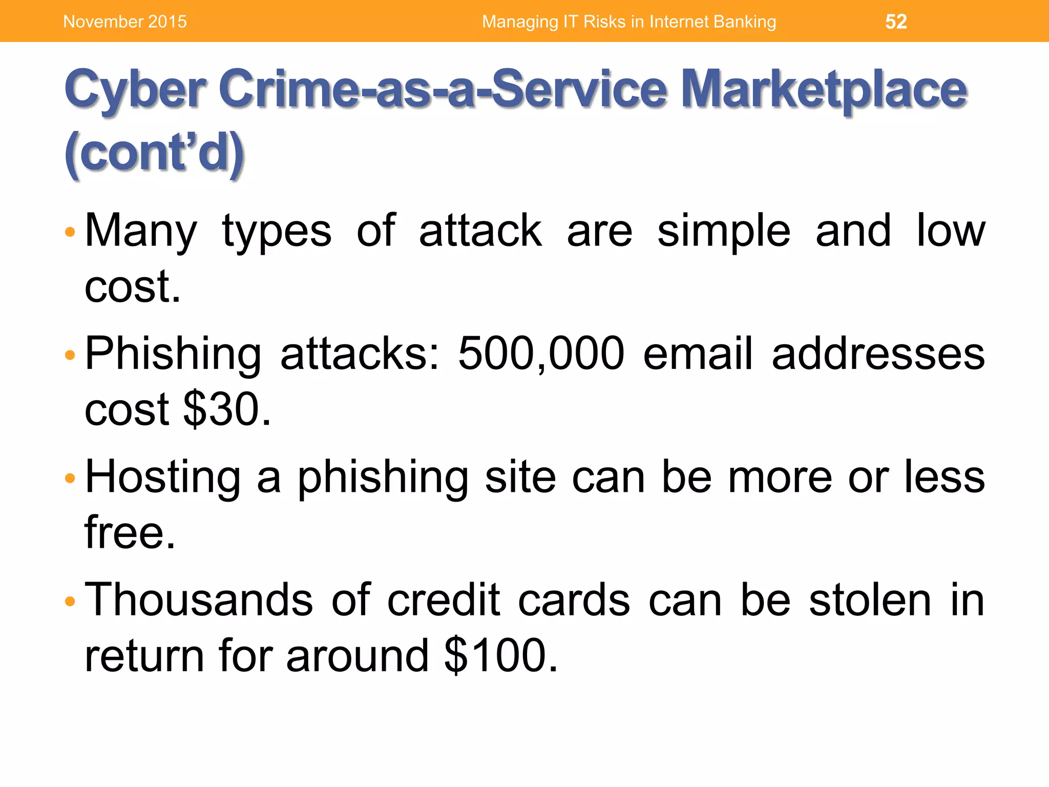 Cyber Crime-as-a-Service Marketplace
(cont’d)
• Many types of attack are simple and low
cost.
• Phishing attacks: 500,000 email addresses
cost $30.
• Hosting a phishing site can be more or less
free.
• Thousands of credit cards can be stolen in
return for around $100.
52Managing IT Risks in Internet BankingNovember 2015
 