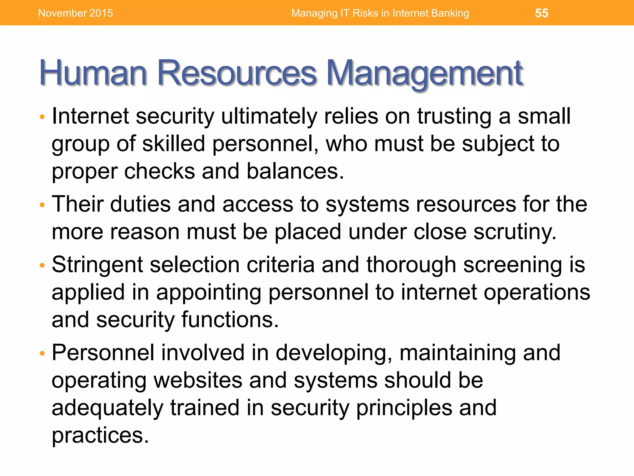 Human Resources Management
• Internet security ultimately relies on trusting a small
group of skilled personnel, who must be subject to
proper checks and balances.
• Their duties and access to systems resources for the
more reason must be placed under close scrutiny.
• Stringent selection criteria and thorough screening is
applied in appointing personnel to internet operations
and security functions.
• Personnel involved in developing, maintaining and
operating websites and systems should be
adequately trained in security principles and
practices.
Managing IT Risks in Internet Banking 55November 2015
 