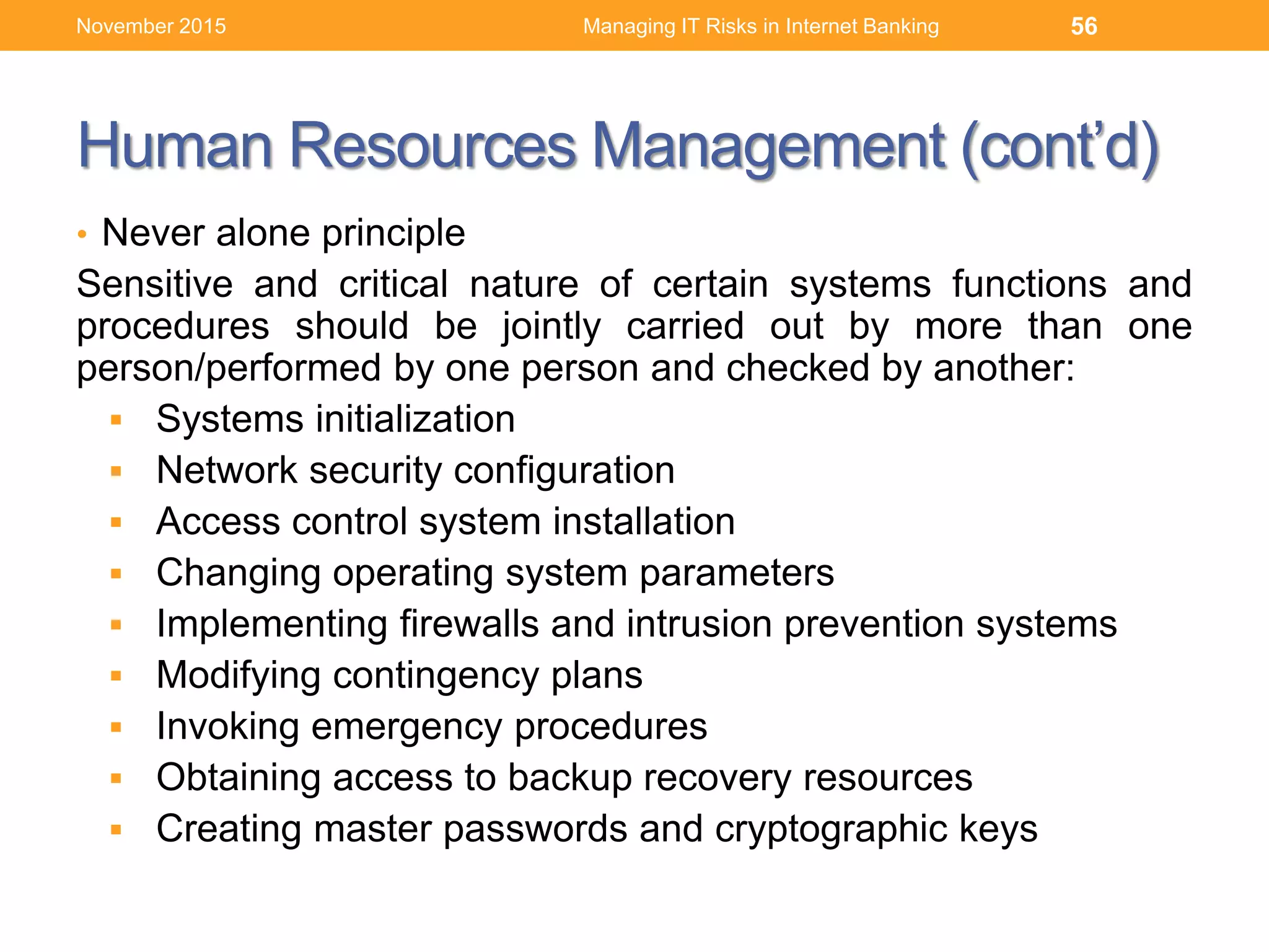 Human Resources Management (cont’d)
• Never alone principle
Sensitive and critical nature of certain systems functions and
procedures should be jointly carried out by more than one
person/performed by one person and checked by another:
 Systems initialization
 Network security configuration
 Access control system installation
 Changing operating system parameters
 Implementing firewalls and intrusion prevention systems
 Modifying contingency plans
 Invoking emergency procedures
 Obtaining access to backup recovery resources
 Creating master passwords and cryptographic keys
Managing IT Risks in Internet Banking 56November 2015
 