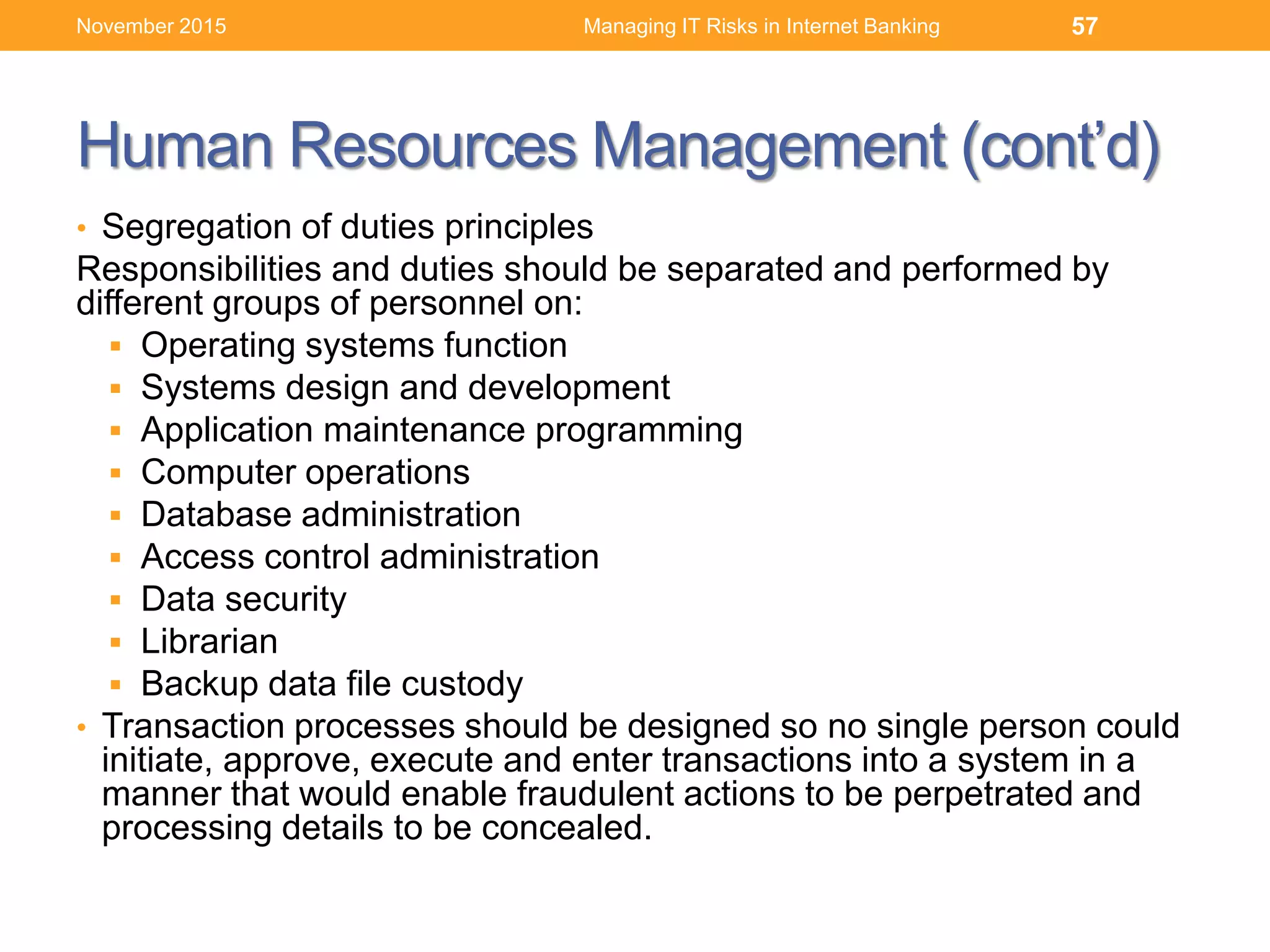 Human Resources Management (cont’d)
• Segregation of duties principles
Responsibilities and duties should be separated and performed by
different groups of personnel on:
 Operating systems function
 Systems design and development
 Application maintenance programming
 Computer operations
 Database administration
 Access control administration
 Data security
 Librarian
 Backup data file custody
• Transaction processes should be designed so no single person could
initiate, approve, execute and enter transactions into a system in a
manner that would enable fraudulent actions to be perpetrated and
processing details to be concealed.
Managing IT Risks in Internet Banking 57November 2015
 