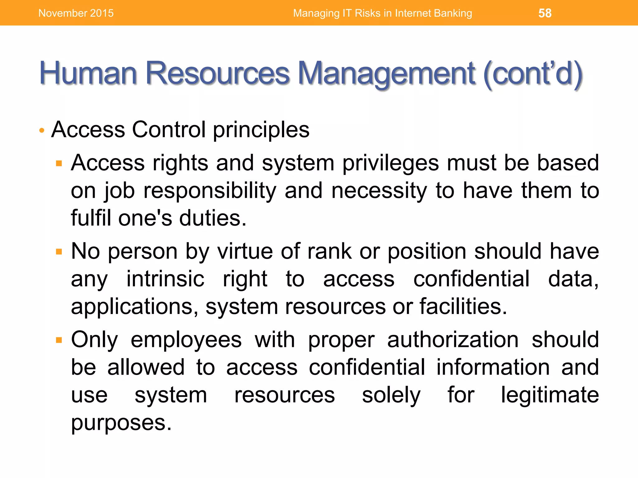 Human Resources Management (cont’d)
• Access Control principles
 Access rights and system privileges must be based
on job responsibility and necessity to have them to
fulfil one's duties.
 No person by virtue of rank or position should have
any intrinsic right to access confidential data,
applications, system resources or facilities.
 Only employees with proper authorization should
be allowed to access confidential information and
use system resources solely for legitimate
purposes.
Managing IT Risks in Internet Banking 58November 2015
 