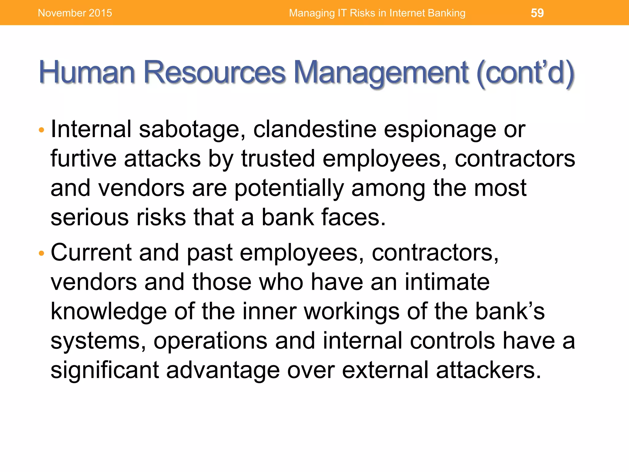 Human Resources Management (cont’d)
• Internal sabotage, clandestine espionage or
furtive attacks by trusted employees, contractors
and vendors are potentially among the most
serious risks that a bank faces.
• Current and past employees, contractors,
vendors and those who have an intimate
knowledge of the inner workings of the bank’s
systems, operations and internal controls have a
significant advantage over external attackers.
Managing IT Risks in Internet Banking 59November 2015
 