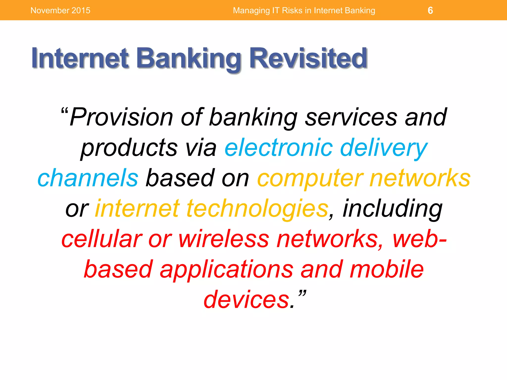 Internet Banking Revisited
“Provision of banking services and
products via electronic delivery
channels based on computer networks
or internet technologies, including
cellular or wireless networks, web-
based applications and mobile
devices.”
Managing IT Risks in Internet Banking 6November 2015
 