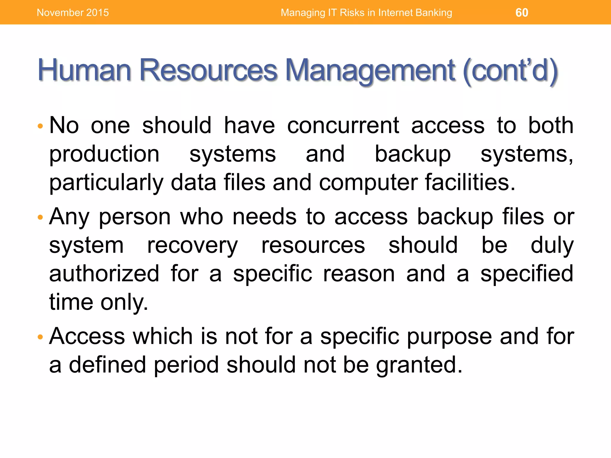 Human Resources Management (cont’d)
• No one should have concurrent access to both
production systems and backup systems,
particularly data files and computer facilities.
• Any person who needs to access backup files or
system recovery resources should be duly
authorized for a specific reason and a specified
time only.
• Access which is not for a specific purpose and for
a defined period should not be granted.
Managing IT Risks in Internet Banking 60November 2015
 