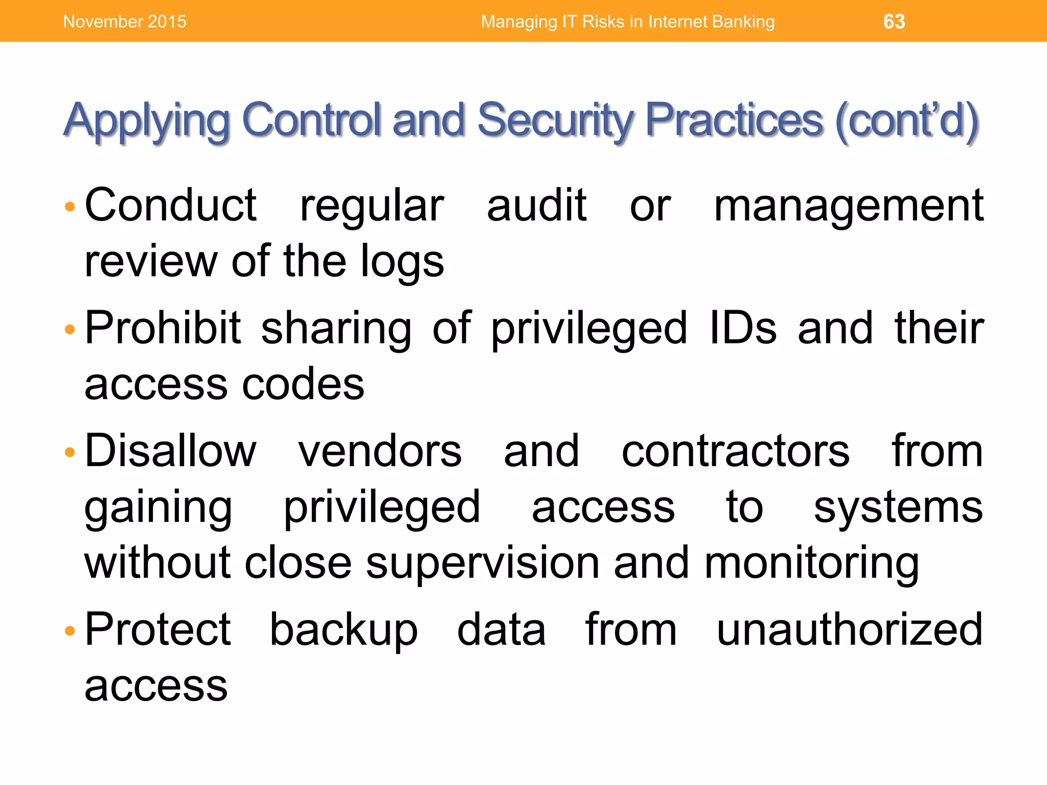 Applying Control and Security Practices (cont’d)
• Conduct regular audit or management
review of the logs
• Prohibit sharing of privileged IDs and their
access codes
• Disallow vendors and contractors from
gaining privileged access to systems
without close supervision and monitoring
• Protect backup data from unauthorized
access
Managing IT Risks in Internet Banking 63November 2015
 