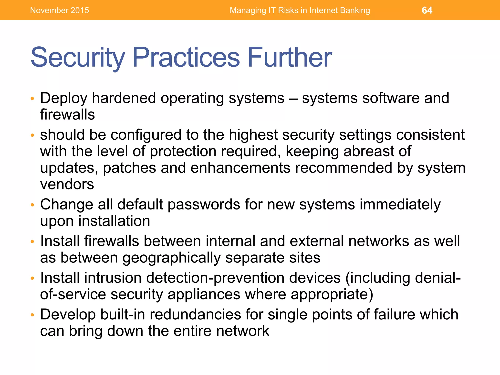 Security Practices Further
• Deploy hardened operating systems – systems software and
firewalls
• should be configured to the highest security settings consistent
with the level of protection required, keeping abreast of
updates, patches and enhancements recommended by system
vendors
• Change all default passwords for new systems immediately
upon installation
• Install firewalls between internal and external networks as well
as between geographically separate sites
• Install intrusion detection-prevention devices (including denial-
of-service security appliances where appropriate)
• Develop built-in redundancies for single points of failure which
can bring down the entire network
Managing IT Risks in Internet Banking 64November 2015
 