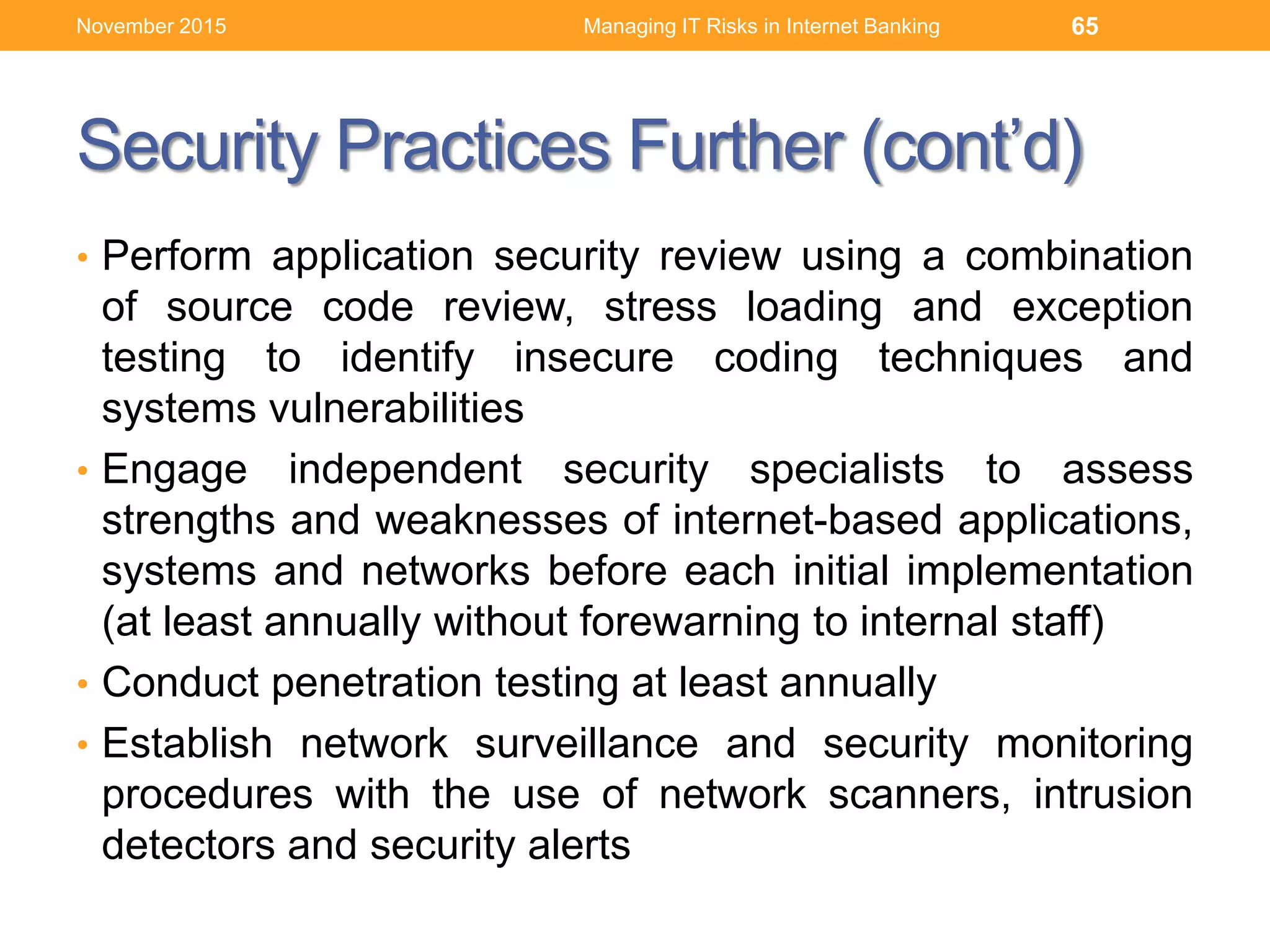 Security Practices Further (cont’d)
• Perform application security review using a combination
of source code review, stress loading and exception
testing to identify insecure coding techniques and
systems vulnerabilities
• Engage independent security specialists to assess
strengths and weaknesses of internet-based applications,
systems and networks before each initial implementation
(at least annually without forewarning to internal staff)
• Conduct penetration testing at least annually
• Establish network surveillance and security monitoring
procedures with the use of network scanners, intrusion
detectors and security alerts
Managing IT Risks in Internet Banking 65November 2015
 