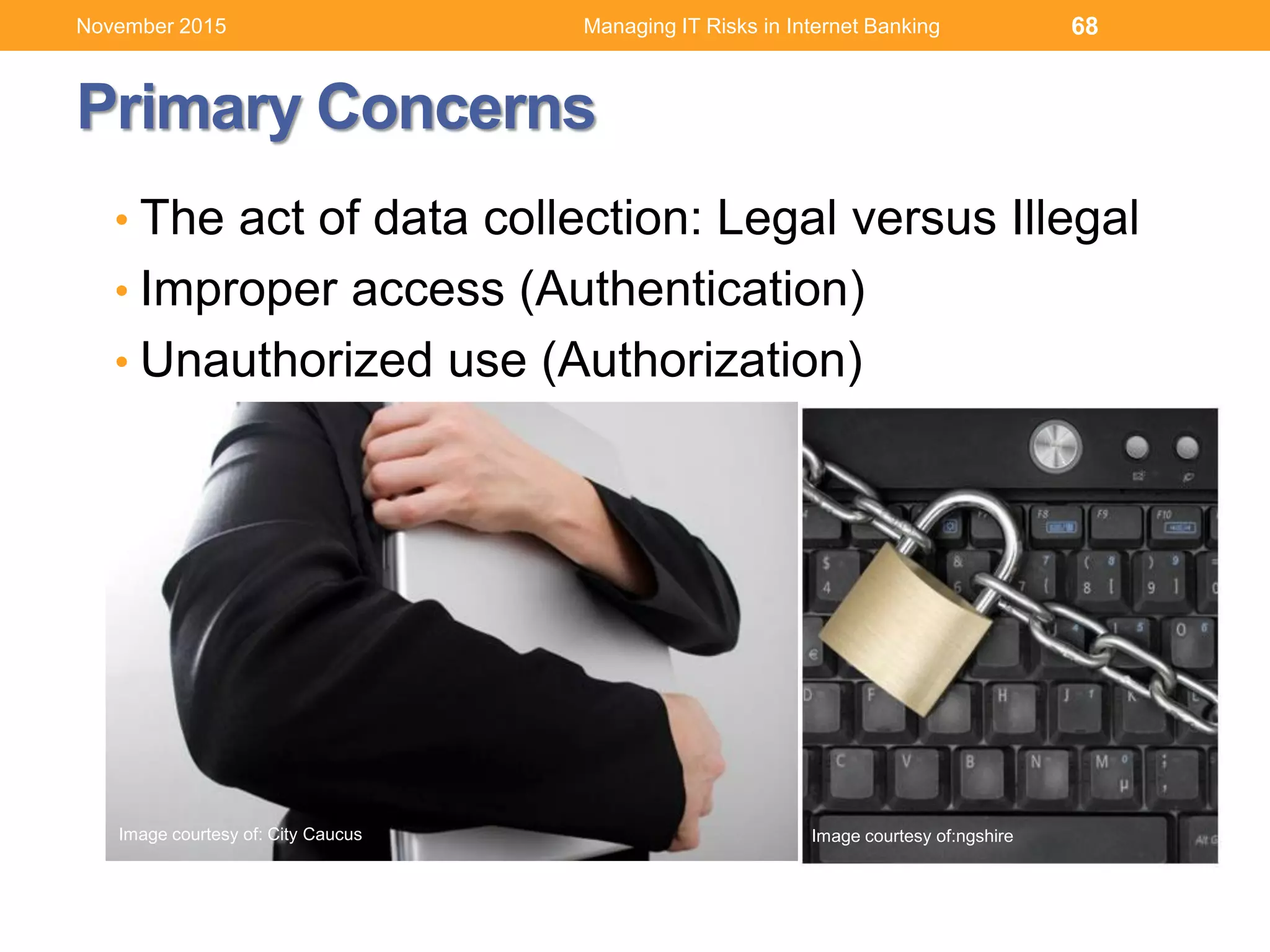Primary Concerns
• The act of data collection: Legal versus Illegal
• Improper access (Authentication)
• Unauthorized use (Authorization)
68
Image courtesy of: City Caucus Image courtesy of:ngshire
Managing IT Risks in Internet BankingNovember 2015
 