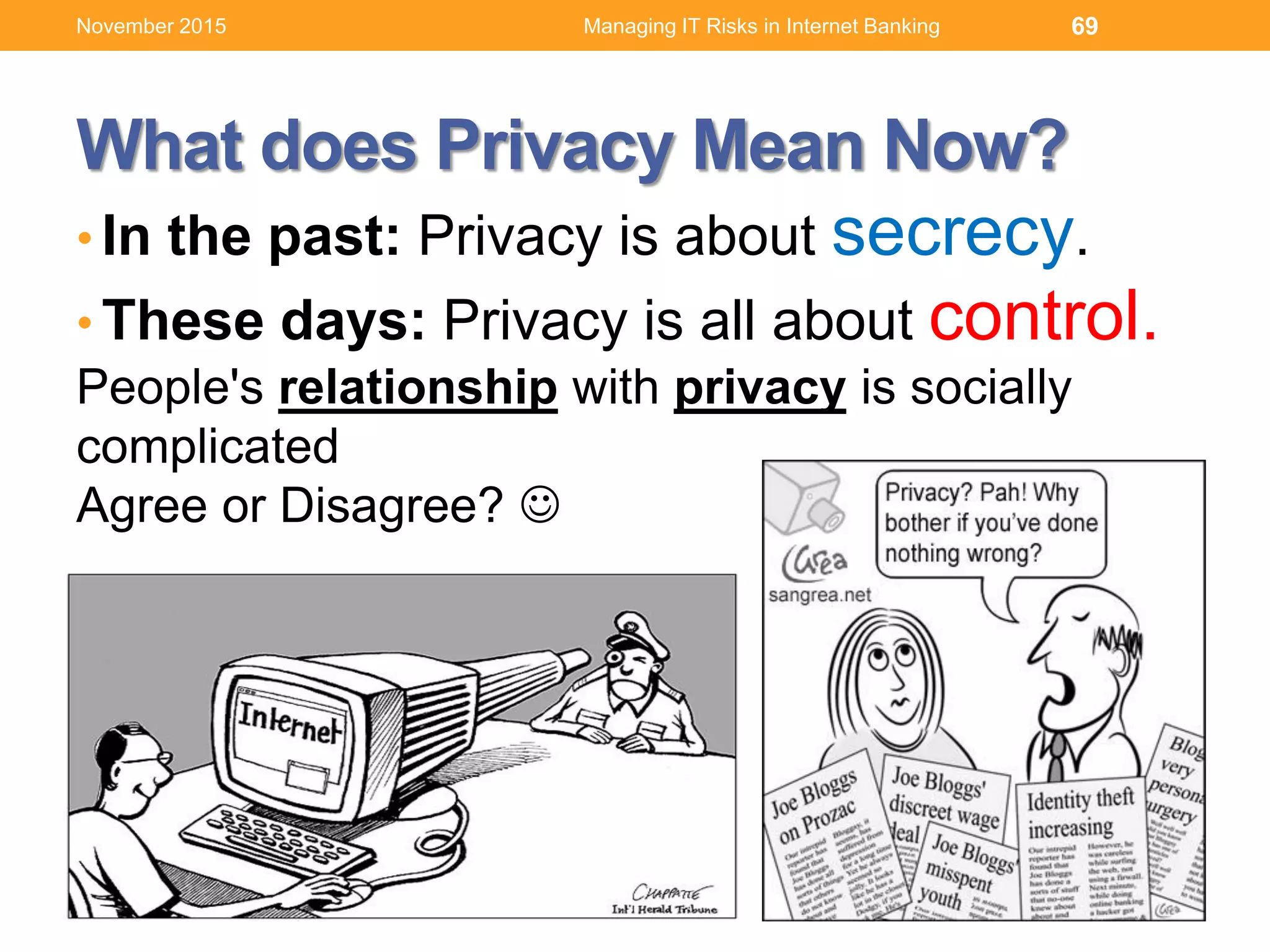 What does Privacy Mean Now?
• In the past: Privacy is about secrecy.
• These days: Privacy is all about control.
People's relationship with privacy is socially
complicated
Agree or Disagree? 
69Managing IT Risks in Internet BankingNovember 2015
 