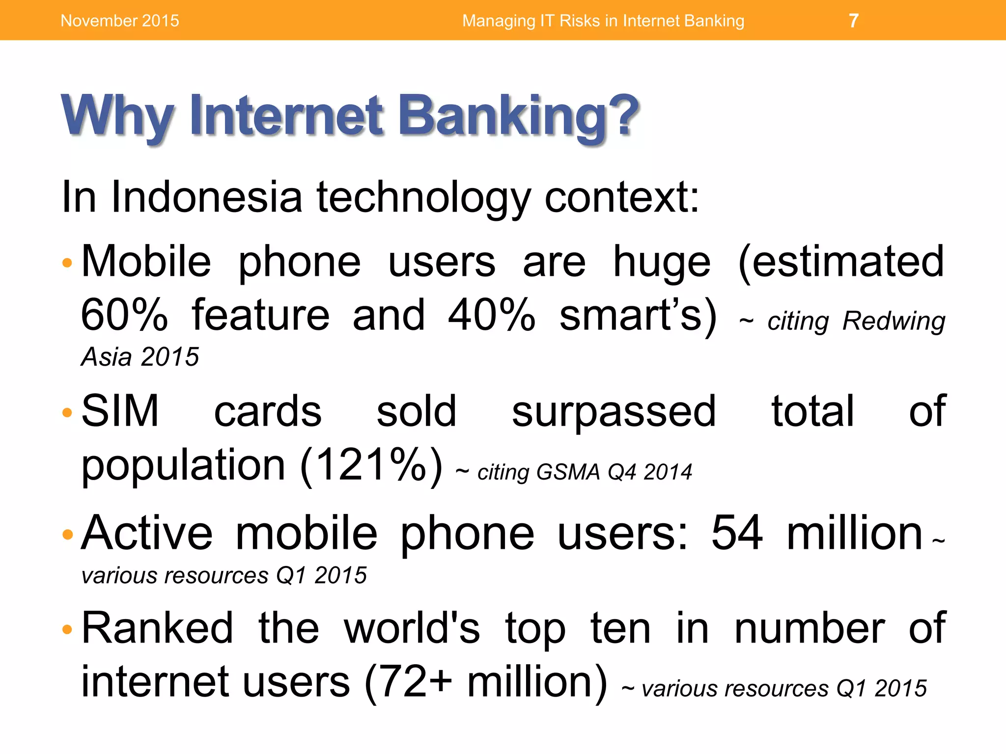 Why Internet Banking?
In Indonesia technology context:
• Mobile phone users are huge (estimated
60% feature and 40% smart’s) ~ citing Redwing
Asia 2015
• SIM cards sold surpassed total of
population (121%) ~ citing GSMA Q4 2014
•Active mobile phone users: 54 million ~
various resources Q1 2015
• Ranked the world's top ten in number of
internet users (72+ million) ~ various resources Q1 2015
7Managing IT Risks in Internet BankingNovember 2015
 