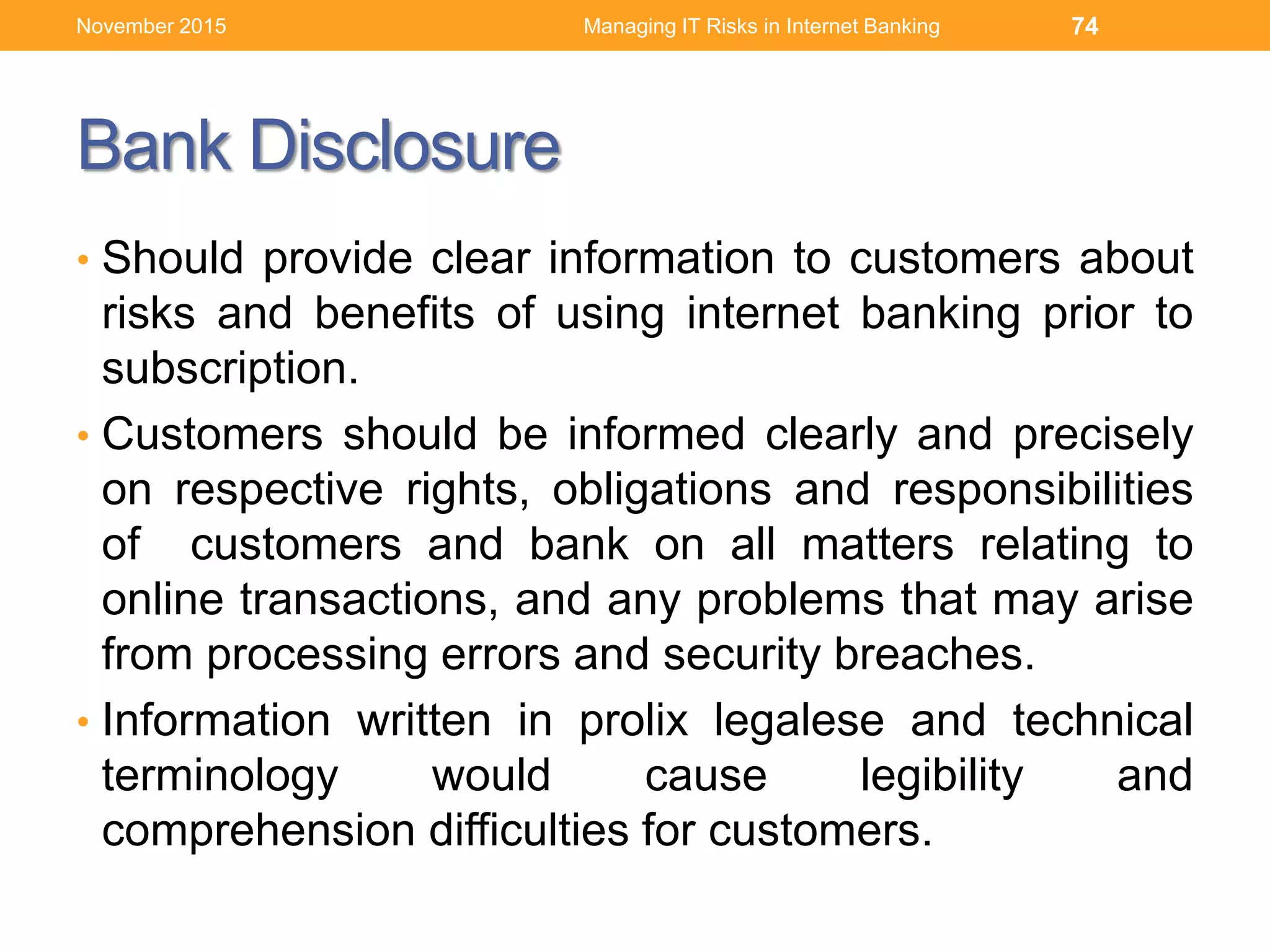 Bank Disclosure
• Should provide clear information to customers about
risks and benefits of using internet banking prior to
subscription.
• Customers should be informed clearly and precisely
on respective rights, obligations and responsibilities
of customers and bank on all matters relating to
online transactions, and any problems that may arise
from processing errors and security breaches.
• Information written in prolix legalese and technical
terminology would cause legibility and
comprehension difficulties for customers.
Managing IT Risks in Internet Banking 74November 2015
 