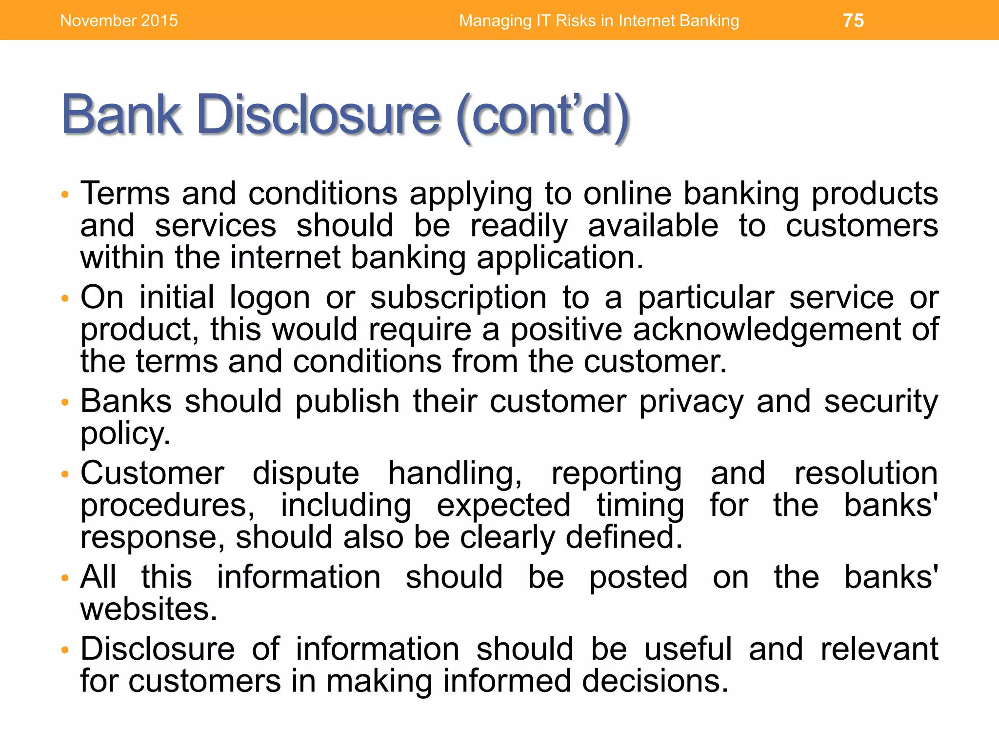 Bank Disclosure (cont’d)
• Terms and conditions applying to online banking products
and services should be readily available to customers
within the internet banking application.
• On initial logon or subscription to a particular service or
product, this would require a positive acknowledgement of
the terms and conditions from the customer.
• Banks should publish their customer privacy and security
policy.
• Customer dispute handling, reporting and resolution
procedures, including expected timing for the banks'
response, should also be clearly defined.
• All this information should be posted on the banks'
websites.
• Disclosure of information should be useful and relevant
for customers in making informed decisions.
Managing IT Risks in Internet Banking 75November 2015
 