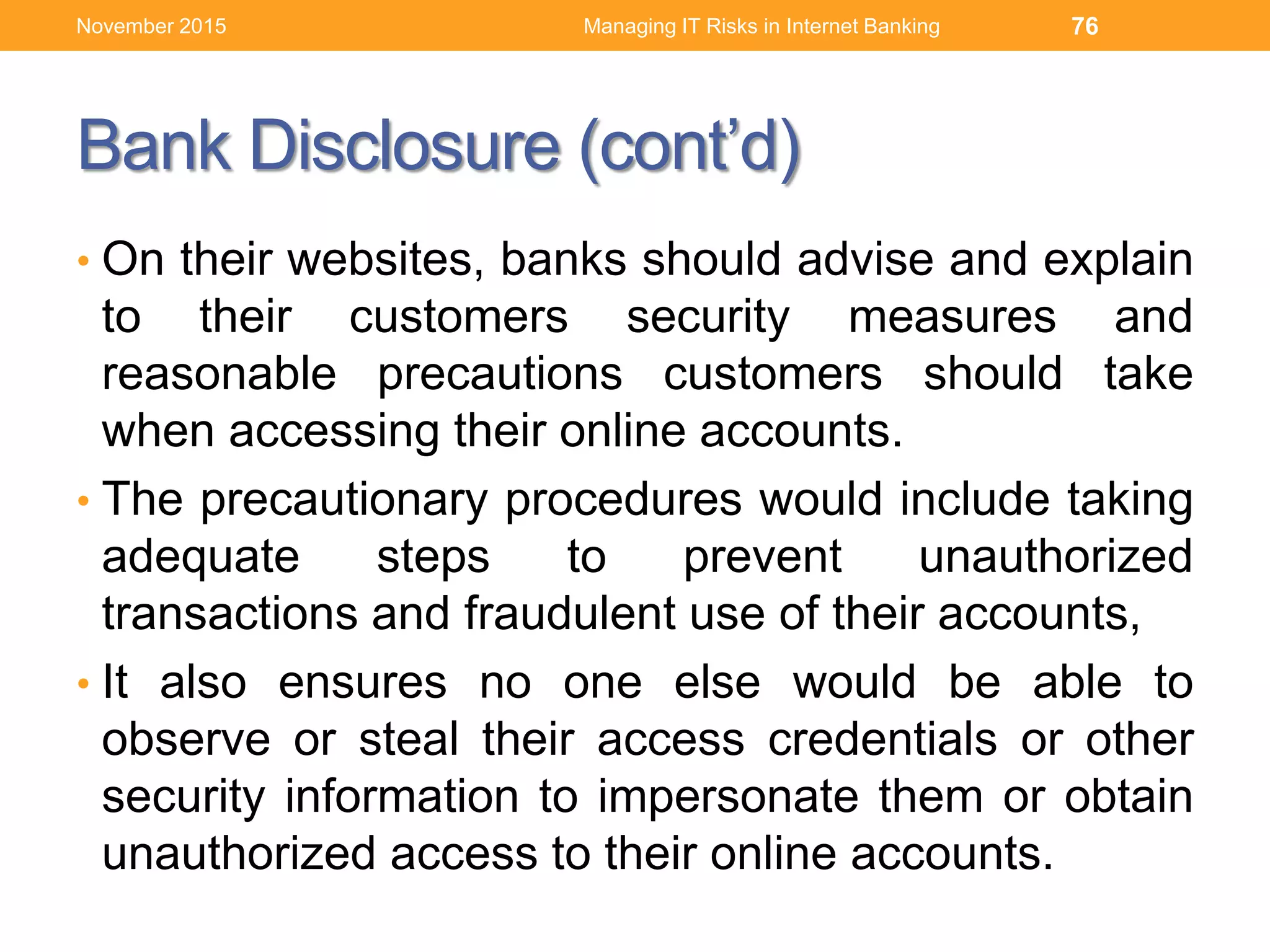 Bank Disclosure (cont’d)
• On their websites, banks should advise and explain
to their customers security measures and
reasonable precautions customers should take
when accessing their online accounts.
• The precautionary procedures would include taking
adequate steps to prevent unauthorized
transactions and fraudulent use of their accounts,
• It also ensures no one else would be able to
observe or steal their access credentials or other
security information to impersonate them or obtain
unauthorized access to their online accounts.
Managing IT Risks in Internet Banking 76November 2015
 