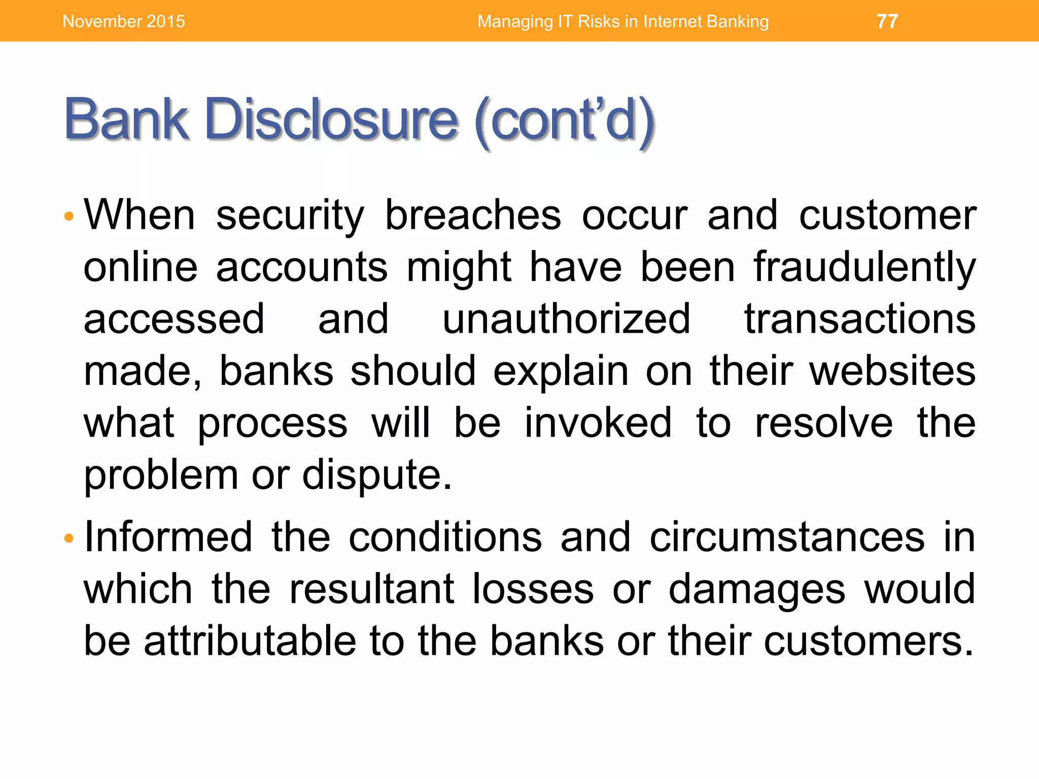 Bank Disclosure (cont’d)
• When security breaches occur and customer
online accounts might have been fraudulently
accessed and unauthorized transactions
made, banks should explain on their websites
what process will be invoked to resolve the
problem or dispute.
• Informed the conditions and circumstances in
which the resultant losses or damages would
be attributable to the banks or their customers.
Managing IT Risks in Internet Banking 77November 2015
 