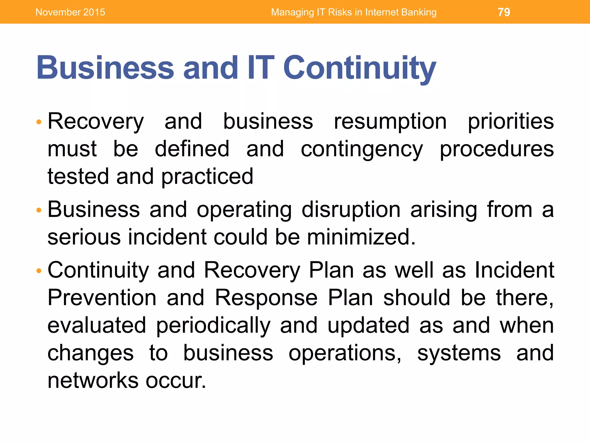 Business and IT Continuity
• Recovery and business resumption priorities
must be defined and contingency procedures
tested and practiced
• Business and operating disruption arising from a
serious incident could be minimized.
• Continuity and Recovery Plan as well as Incident
Prevention and Response Plan should be there,
evaluated periodically and updated as and when
changes to business operations, systems and
networks occur.
Managing IT Risks in Internet Banking 79November 2015
 