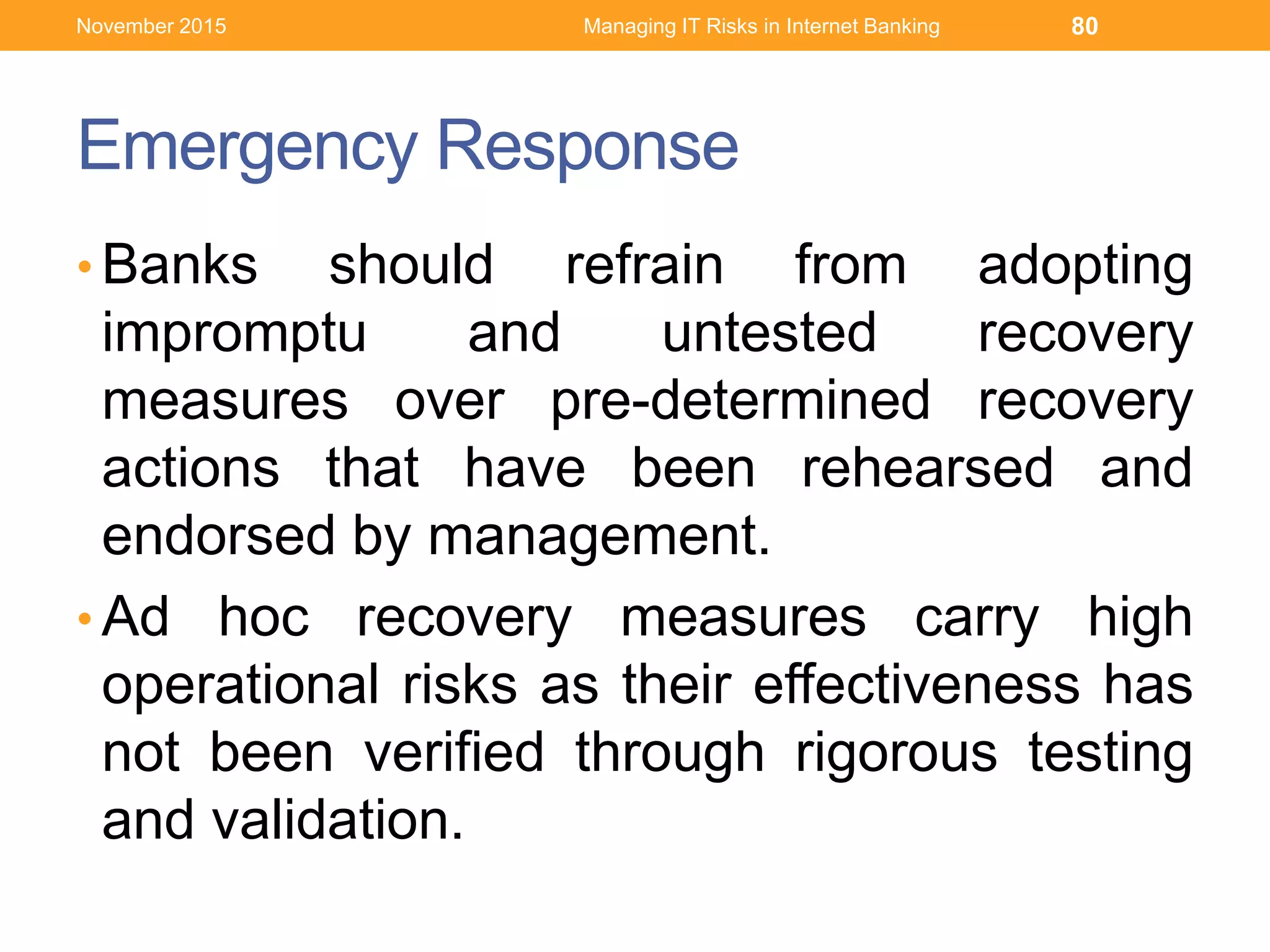 Emergency Response
• Banks should refrain from adopting
impromptu and untested recovery
measures over pre-determined recovery
actions that have been rehearsed and
endorsed by management.
• Ad hoc recovery measures carry high
operational risks as their effectiveness has
not been verified through rigorous testing
and validation.
Managing IT Risks in Internet Banking 80November 2015
 