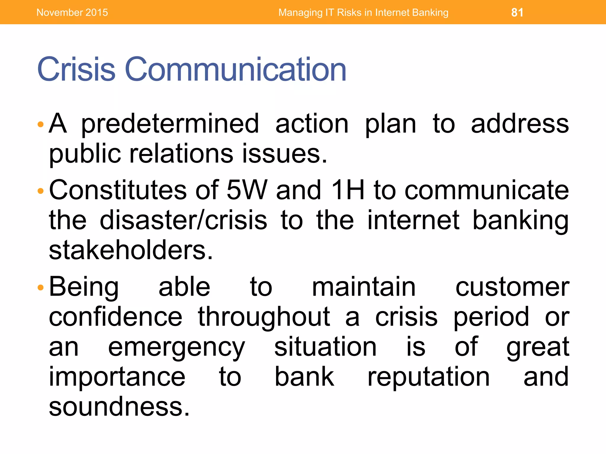 Crisis Communication
• A predetermined action plan to address
public relations issues.
• Constitutes of 5W and 1H to communicate
the disaster/crisis to the internet banking
stakeholders.
• Being able to maintain customer
confidence throughout a crisis period or
an emergency situation is of great
importance to bank reputation and
soundness.
Managing IT Risks in Internet Banking 81November 2015
 