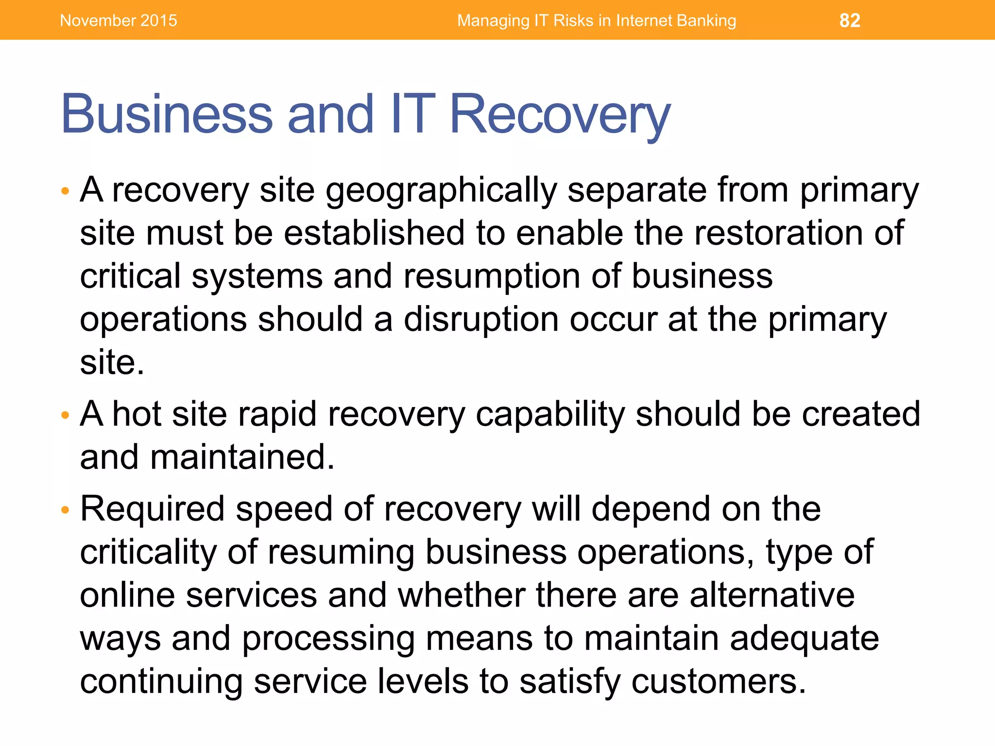 Business and IT Recovery
• A recovery site geographically separate from primary
site must be established to enable the restoration of
critical systems and resumption of business
operations should a disruption occur at the primary
site.
• A hot site rapid recovery capability should be created
and maintained.
• Required speed of recovery will depend on the
criticality of resuming business operations, type of
online services and whether there are alternative
ways and processing means to maintain adequate
continuing service levels to satisfy customers.
Managing IT Risks in Internet Banking 82November 2015
 