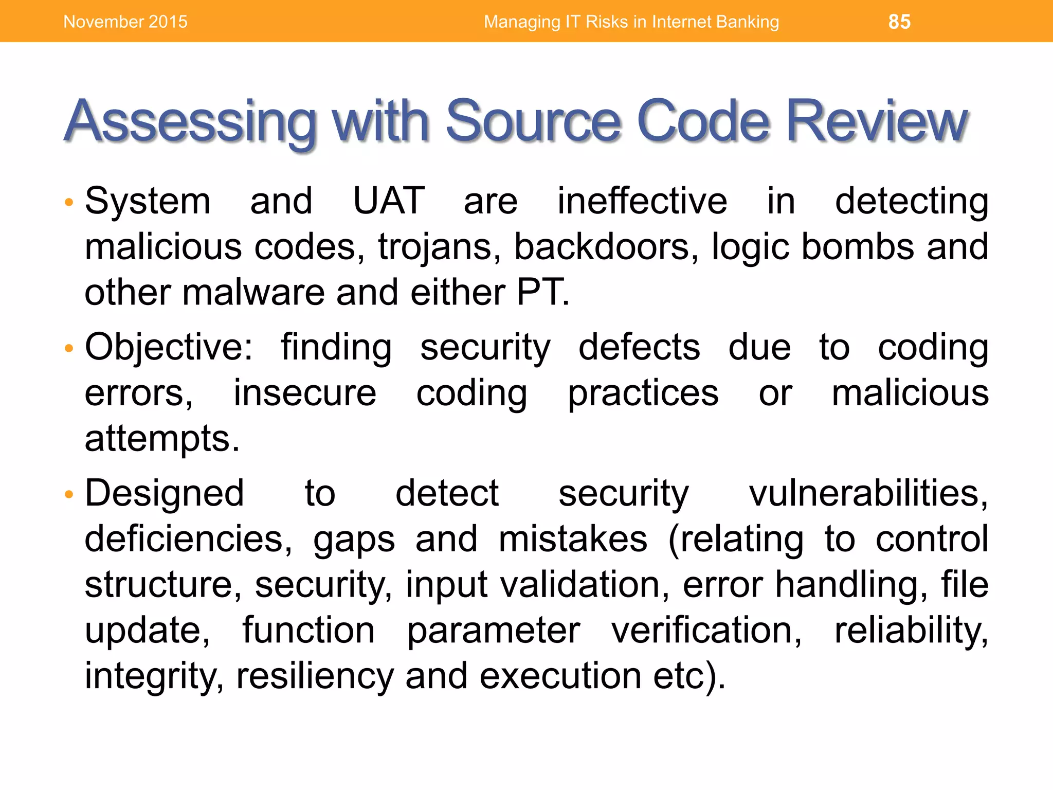 Assessing with Source Code Review
• System and UAT are ineffective in detecting
malicious codes, trojans, backdoors, logic bombs and
other malware and either PT.
• Objective: finding security defects due to coding
errors, insecure coding practices or malicious
attempts.
• Designed to detect security vulnerabilities,
deficiencies, gaps and mistakes (relating to control
structure, security, input validation, error handling, file
update, function parameter verification, reliability,
integrity, resiliency and execution etc).
Managing IT Risks in Internet Banking 85November 2015
 