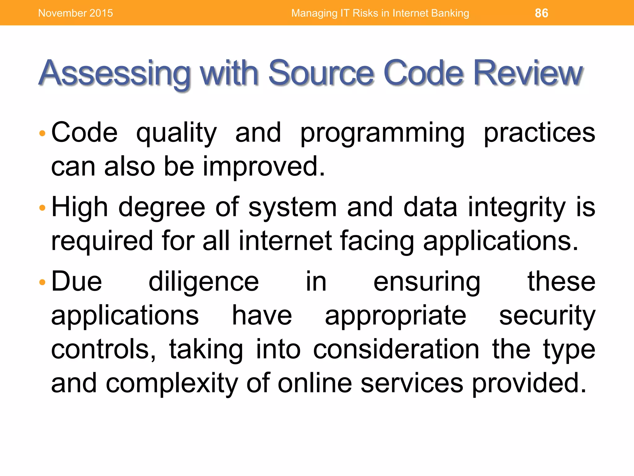 Assessing with Source Code Review
• Code quality and programming practices
can also be improved.
• High degree of system and data integrity is
required for all internet facing applications.
• Due diligence in ensuring these
applications have appropriate security
controls, taking into consideration the type
and complexity of online services provided.
Managing IT Risks in Internet Banking 86November 2015
 