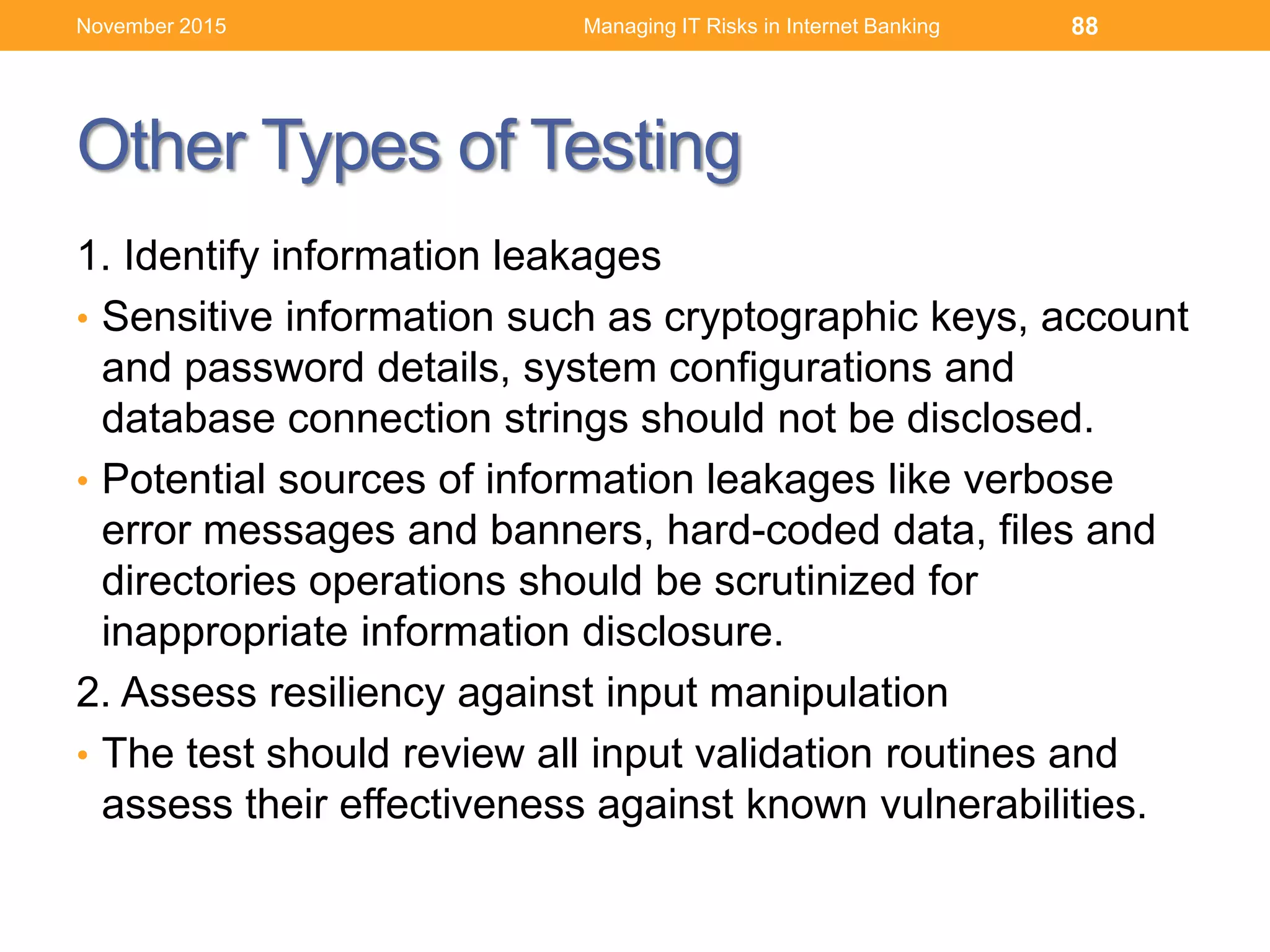 Other Types of Testing
1. Identify information leakages
• Sensitive information such as cryptographic keys, account
and password details, system configurations and
database connection strings should not be disclosed.
• Potential sources of information leakages like verbose
error messages and banners, hard-coded data, files and
directories operations should be scrutinized for
inappropriate information disclosure.
2. Assess resiliency against input manipulation
• The test should review all input validation routines and
assess their effectiveness against known vulnerabilities.
Managing IT Risks in Internet Banking 88November 2015
 