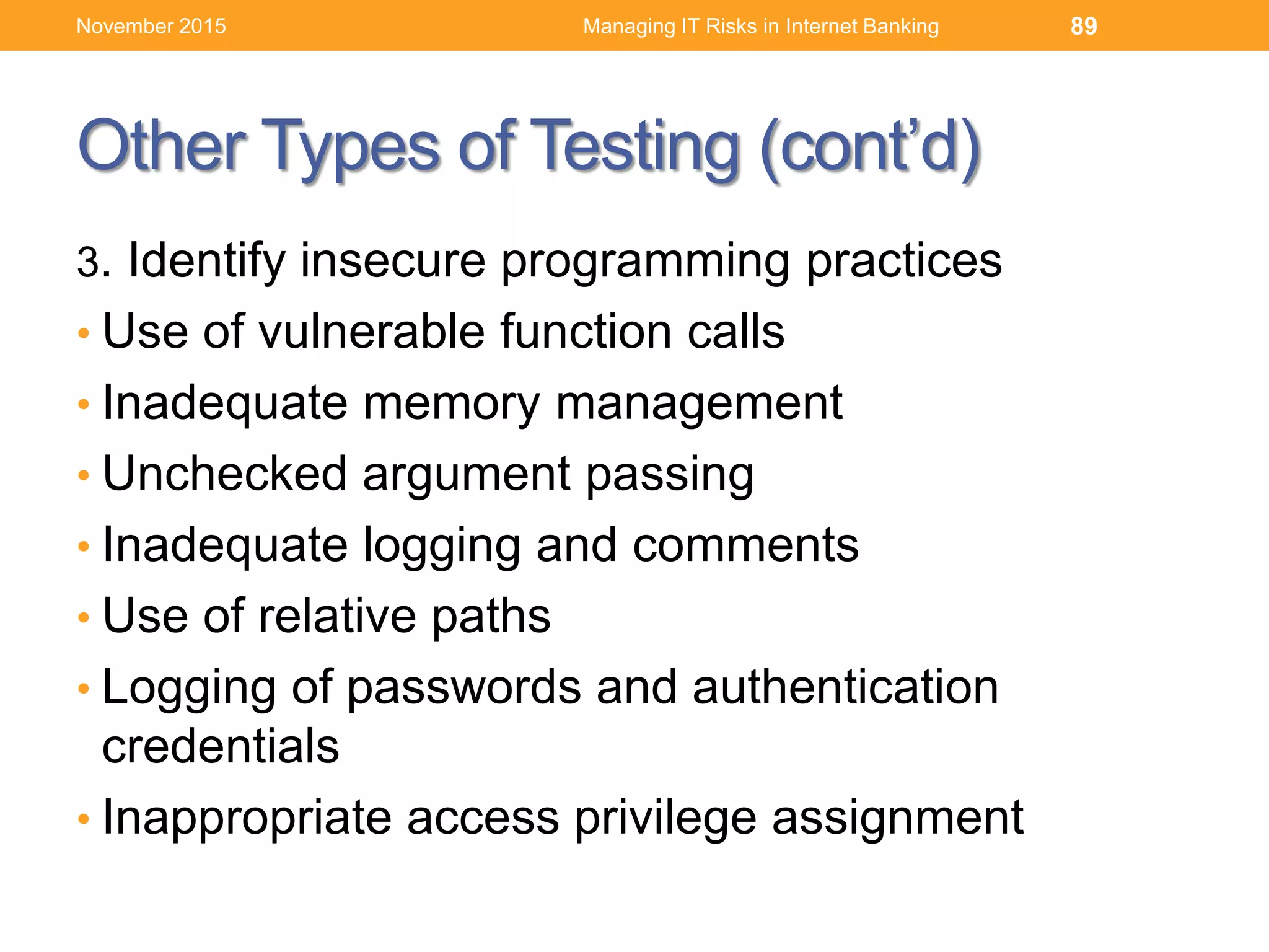 Other Types of Testing (cont’d)
3. Identify insecure programming practices
• Use of vulnerable function calls
• Inadequate memory management
• Unchecked argument passing
• Inadequate logging and comments
• Use of relative paths
• Logging of passwords and authentication
credentials
• Inappropriate access privilege assignment
Managing IT Risks in Internet Banking 89November 2015
 