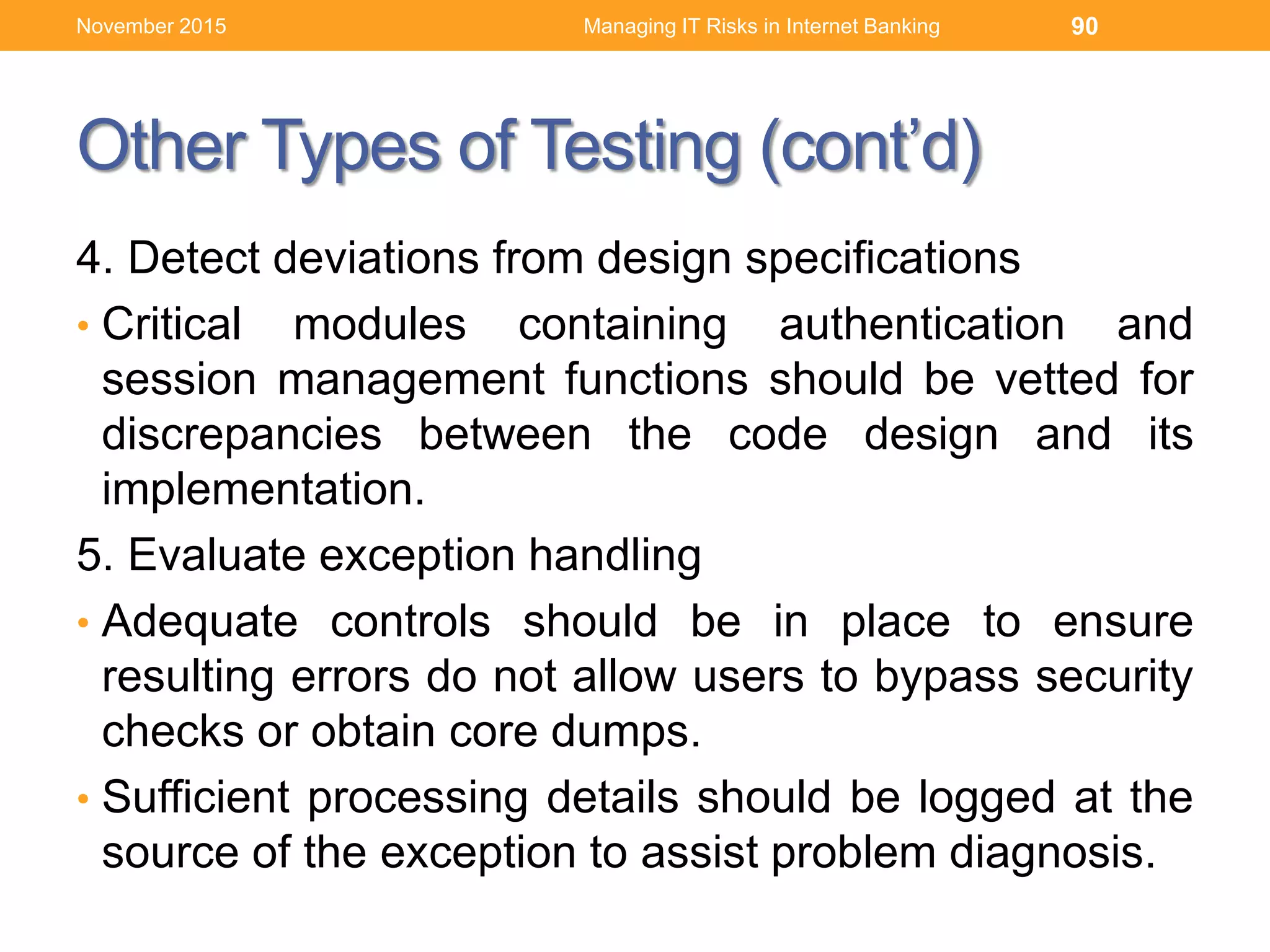 Other Types of Testing (cont’d)
4. Detect deviations from design specifications
• Critical modules containing authentication and
session management functions should be vetted for
discrepancies between the code design and its
implementation.
5. Evaluate exception handling
• Adequate controls should be in place to ensure
resulting errors do not allow users to bypass security
checks or obtain core dumps.
• Sufficient processing details should be logged at the
source of the exception to assist problem diagnosis.
Managing IT Risks in Internet Banking 90November 2015
 