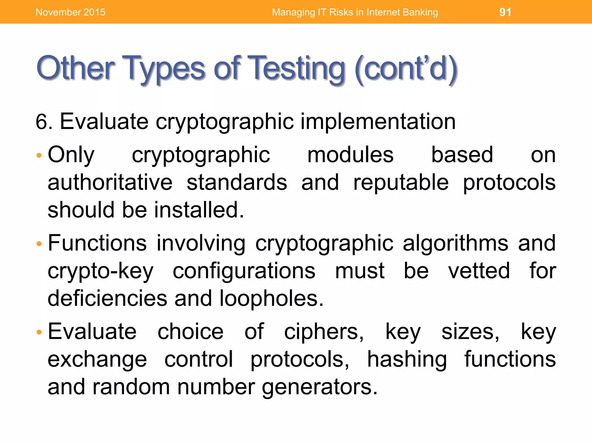 Other Types of Testing (cont’d)
6. Evaluate cryptographic implementation
• Only cryptographic modules based on
authoritative standards and reputable protocols
should be installed.
• Functions involving cryptographic algorithms and
crypto-key configurations must be vetted for
deficiencies and loopholes.
• Evaluate choice of ciphers, key sizes, key
exchange control protocols, hashing functions
and random number generators.
Managing IT Risks in Internet Banking 91November 2015
 