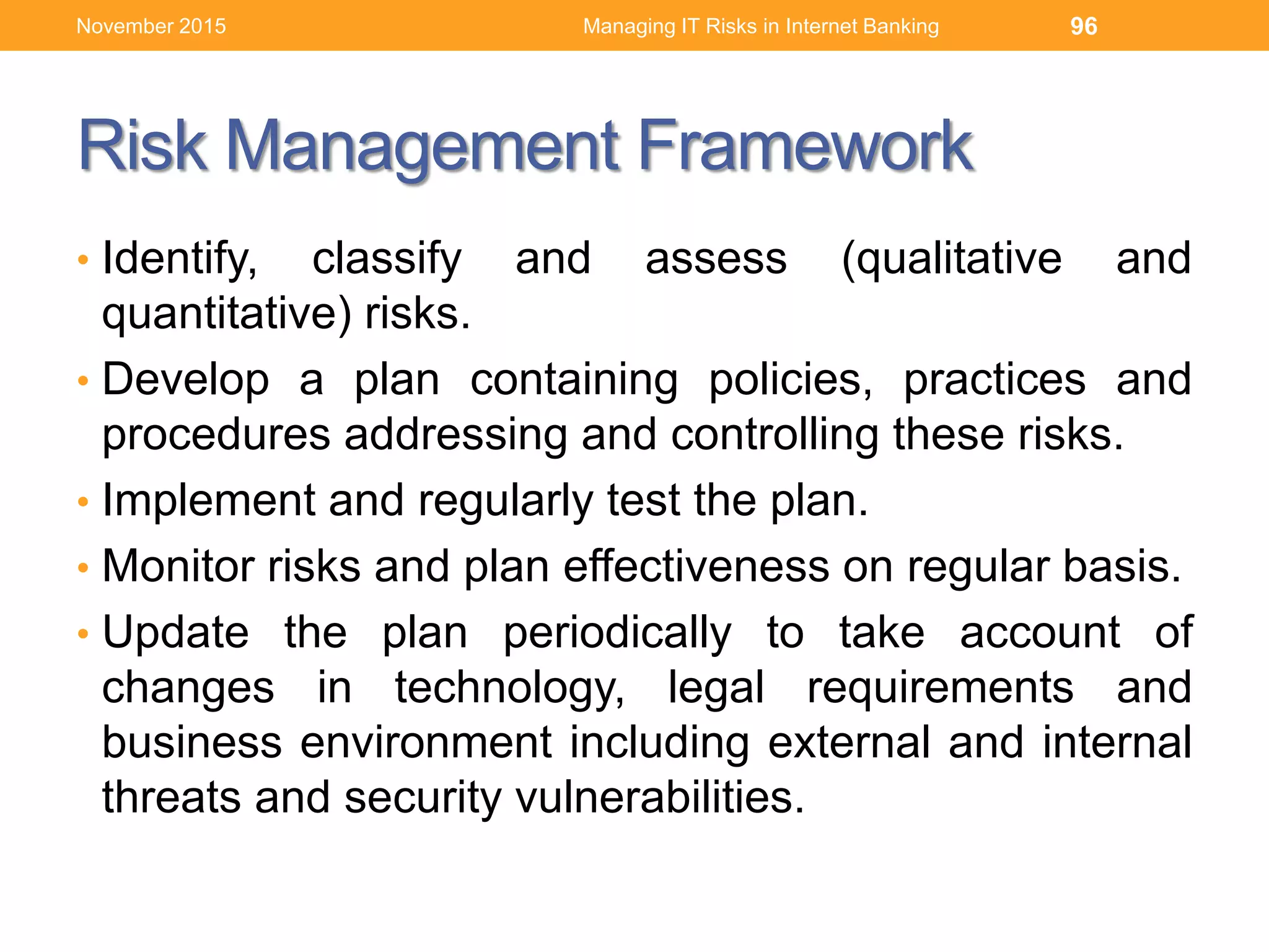Risk Management Framework
• Identify, classify and assess (qualitative and
quantitative) risks.
• Develop a plan containing policies, practices and
procedures addressing and controlling these risks.
• Implement and regularly test the plan.
• Monitor risks and plan effectiveness on regular basis.
• Update the plan periodically to take account of
changes in technology, legal requirements and
business environment including external and internal
threats and security vulnerabilities.
Managing IT Risks in Internet Banking 96November 2015
 