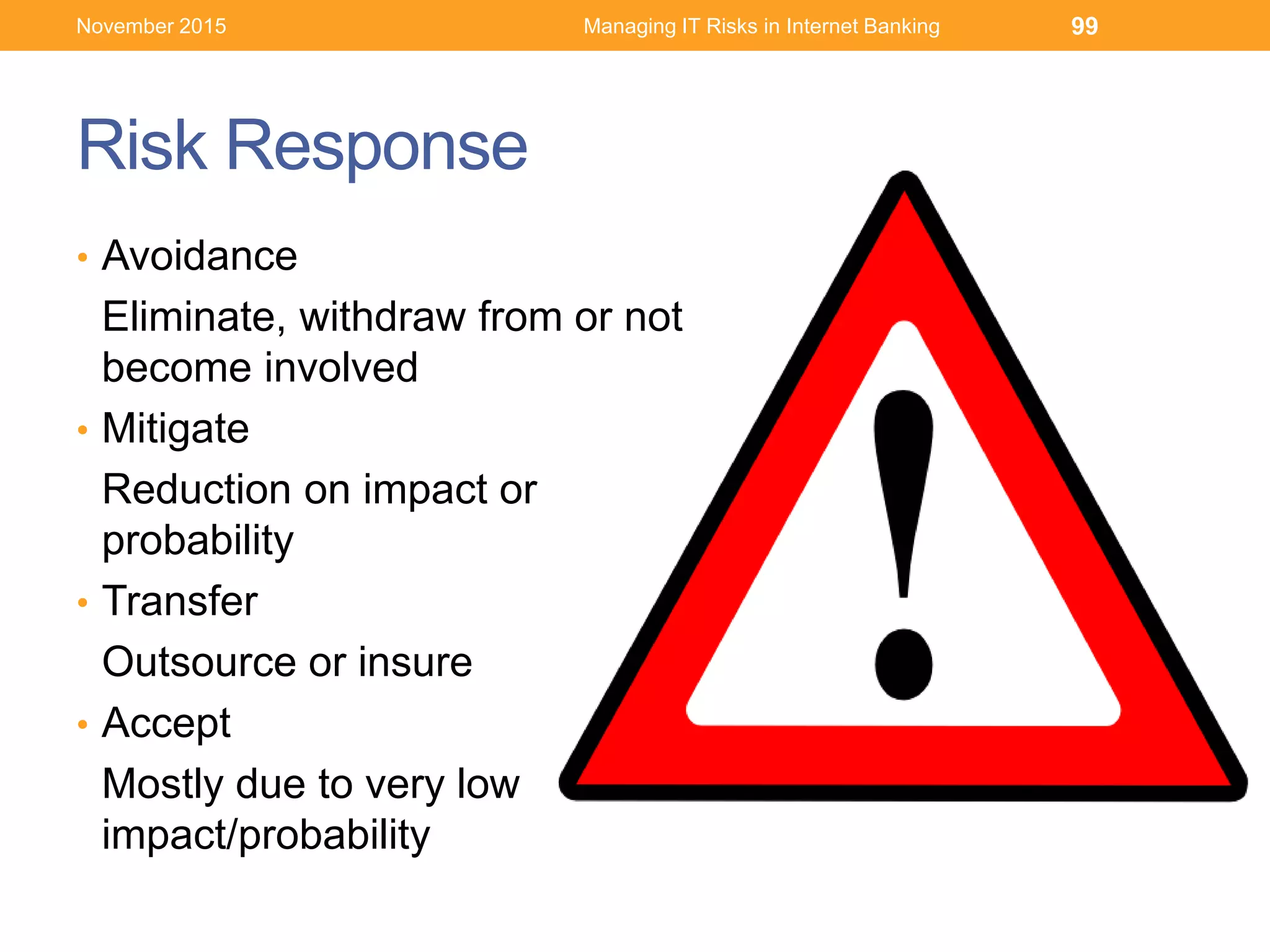Risk Response
• Avoidance
Eliminate, withdraw from or not
become involved
• Mitigate
Reduction on impact or
probability
• Transfer
Outsource or insure
• Accept
Mostly due to very low
impact/probability
99November 2015 Managing IT Risks in Internet Banking
 