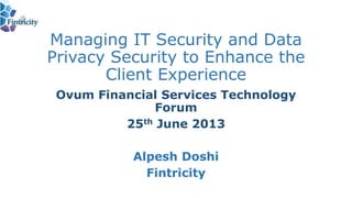 Managing IT Security and Data
Privacy Security to Enhance the
Client Experience
Ovum Financial Services Technology
Forum
25th June 2013
Alpesh Doshi
Fintricity
 