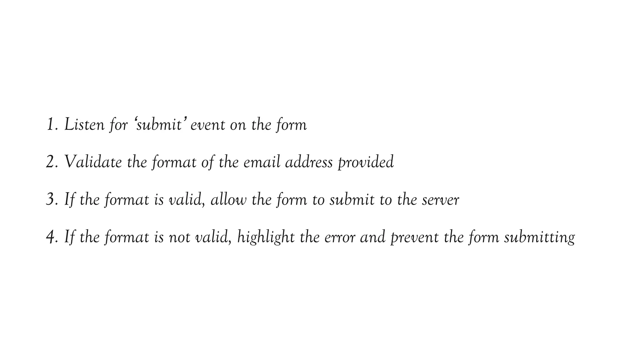 1. Listen for ‘submit’ event on the form
2. Validate the format of the email address provided
3. If the format is valid, allow the form to submit to the server
4. If the format is not valid, highlight the error and prevent the form submitting
 