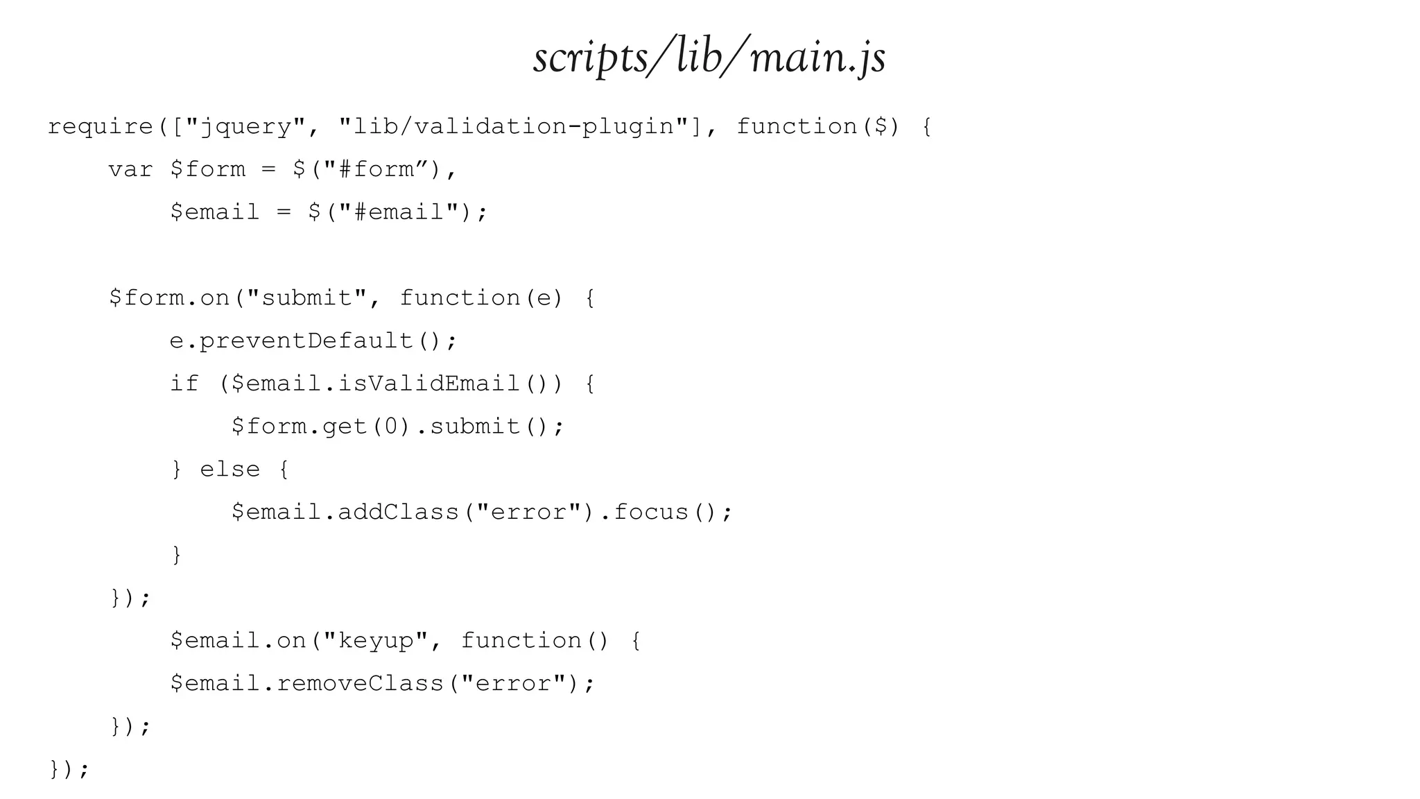 scripts/lib/main.js
require(["jquery", "lib/validation-plugin"], function($) {
      var $form = $("#form”),
            $email = $("#email");


      $form.on("submit", function(e) {
            e.preventDefault();
            if ($email.isValidEmail()) {
                $form.get(0).submit();
            } else {
                $email.addClass("error").focus();
            }
      });
            $email.on("keyup", function() {
            $email.removeClass("error");
      });
});
 