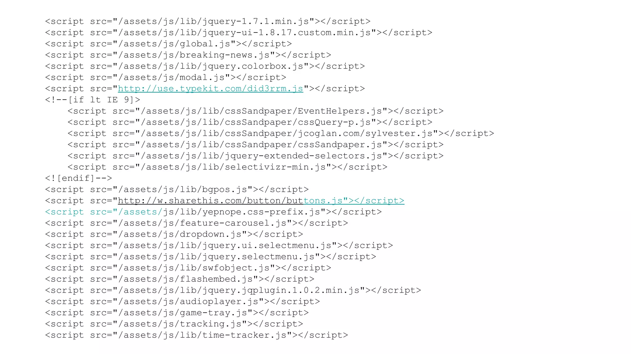 <script src="/assets/js/lib/jquery-1.7.1.min.js"></script>
<script src="/assets/js/lib/jquery-ui-1.8.17.custom.min.js"></script>
<script src="/assets/js/global.js"></script>
<script src="/assets/js/breaking-news.js"></script>
<script src="/assets/js/lib/jquery.colorbox.js"></script>
<script src="/assets/js/modal.js"></script>
<script src="http://use.typekit.com/did3rrm.js"></script>
<!--[if lt IE 9]>
    <script src="/assets/js/lib/cssSandpaper/EventHelpers.js"></script>
    <script src="/assets/js/lib/cssSandpaper/cssQuery-p.js"></script>
    <script src="/assets/js/lib/cssSandpaper/jcoglan.com/sylvester.js"></script>
    <script src="/assets/js/lib/cssSandpaper/cssSandpaper.js"></script>
    <script src="/assets/js/lib/jquery-extended-selectors.js"></script>
    <script src="/assets/js/lib/selectivizr-min.js"></script>
<![endif]-->
<script src="/assets/js/lib/bgpos.js"></script>
<script src="http://w.sharethis.com/button/buttons.js"></script>
<script src="/assets/js/lib/yepnope.css-prefix.js"></script>
<script src="/assets/js/feature-carousel.js"></script>
<script src="/assets/js/dropdown.js"></script>
<script src="/assets/js/lib/jquery.ui.selectmenu.js"></script>
<script src="/assets/js/lib/jquery.selectmenu.js"></script>
<script src="/assets/js/lib/swfobject.js"></script>
<script src="/assets/js/flashembed.js"></script>
<script src="/assets/js/lib/jquery.jqplugin.1.0.2.min.js"></script>
<script src="/assets/js/audioplayer.js"></script>
<script src="/assets/js/game-tray.js"></script>
<script src="/assets/js/tracking.js"></script>
<script src="/assets/js/lib/time-tracker.js"></script>
 