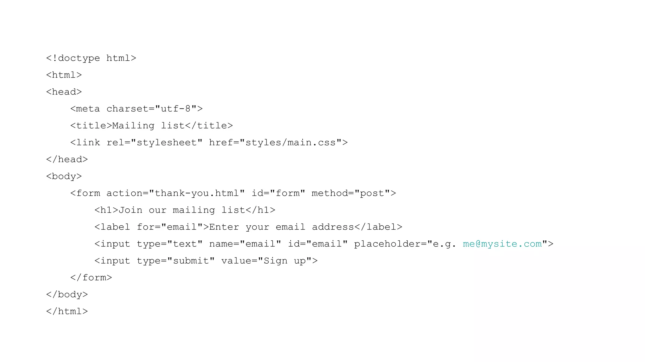 <!doctype html>
<html>
<head>
    <meta charset="utf-8">
    <title>Mailing list</title>
    <link rel="stylesheet" href="styles/main.css">
</head>
<body>
    <form action="thank-you.html" id="form" method="post">
          <h1>Join our mailing list</h1>
          <label for="email">Enter your email address</label>
          <input type="text" name="email" id="email" placeholder="e.g. me@mysite.com">
          <input type="submit" value="Sign up">
    </form>
</body>
</html>
 