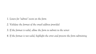 1. Listen for ‘submit’ event on the form
2. Validate the format of the email address provided
3. If the format is valid, allow the form to submit to the server
4. If the format is not valid, highlight the error and prevent the form submitting
 