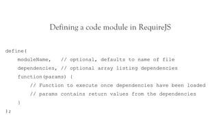 Defining a code module in RequireJS

define(
     moduleName,    // optional, defaults to name of file
     dependencies, // optional array listing dependencies
     function(params) {
          // Function to execute once dependencies have been loaded
          // params contains return values from the dependencies
     }
);
 