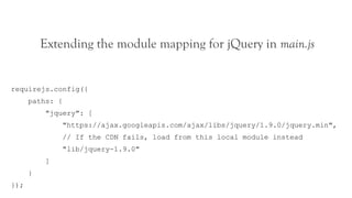 Extending the module mapping for jQuery in main.js


requirejs.config({
      paths: {
          "jquery": [
                 "https://ajax.googleapis.com/ajax/libs/jquery/1.9.0/jquery.min",
                 // If the CDN fails, load from this local module instead
                 "lib/jquery-1.9.0"
          ]
      }
});
 