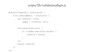 scripts/lib/validation-plugin.js
define(["jquery"], function($) {
      $.fn.isValidEmail = function() {
           var isValid = true,
                 regEx = /S+@S+.S+/;


           this.each(function() {
                 if (!regEx.test(this.value)) {
                     isValid = false;
                 }
           });
           return isValid;
      };
});
 