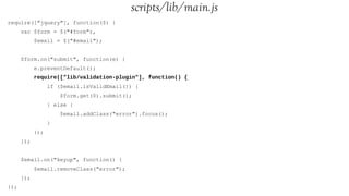 scripts/lib/main.js
require(["jquery"], function($) {
      var $form = $("#form"),
            $email = $("#email");


      $form.on("submit", function(e) {
            e.preventDefault();
            require(["lib/validation-plugin"], function() {
                  if ($email.isValidEmail()) {
                      $form.get(0).submit();
                  } else {
                      $email.addClass("error").focus();
                  }
            });
      });


      $email.on("keyup", function() {
            $email.removeClass("error");
      });
});
 