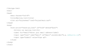 <!doctype html>
<html>
<head>
    <meta charset="utf-8">
    <title>Mailing list</title>
    <link rel="stylesheet" href="styles/main.css">
</head>
<body>
    <form action="thank-you.html" id="form" method="post">
          <h1>Join our mailing list</h1>
          <label for="email">Enter your email address</label>
          <input type="text" name="email" id="email" placeholder="e.g. me@mysite.com">
          <input type="submit" value="Sign up">
    </form>
</body>
</html>
 