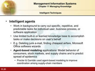 •
11.51
Intelligent agents
•
•
•
• Work in background to carry out specific, repetitive, and
predictable tasks for individual user, business process, or
software application
Use limited built-in or learned knowledge base to accomplish
tasks or make decisions on user’s behalf
E.g. Deleting junk e-mail, finding cheapest airfare, Microsoft
Office software wizards
Agent-based modeling applications: Model behavior of
consumers, stock markets, and supply chains and to predict
spread of epidemics
• Procter & Gamble used agent-based modeling to improve
coordination among supply-chain members
Intelligent Techniques
Management Information Systems
Chapter 11 Managing Knowledge
 