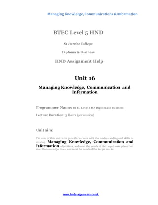 Managing Knowledge,Communications & Information
www.hndassignments.co.uk
BTEC Level 5 HND
St Patrick College
Diploma in Business
HND Assignment Help
Unit 16
Managing Knowledge, Communication and
Information
Programmer Name: BT EC Level 5 HN Diploma in Business
Lecture Duration: 3 Hours (per session)
Unit aim:
The aim of this unit is to provide learners with the understanding and skills to
develop Managing Knowledge, Communication and
Information objectives, and meet the needs of the target make plans that
meet Business objectives, and meet the needs of the target market.
 