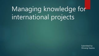 Managing knowledge for
international projects
Submitted by:
Shivangi Saxena
 