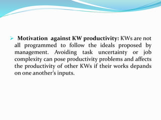  Motivation against KW productivity: KWs are not
all programmed to follow the ideals proposed by
management. Avoiding task uncertainty or job
complexity can pose productivity problems and affects
the productivity of other KWs if their works depands
on one another’s inputs.
 