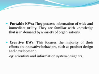  Portable KWs: They possess information of wide and
immediate utility. They are familiar with knowledge
that is in demand by a variety of organizations.
 Creative KWs: This focuses the majority of their
efforts on innovative behaviors, such as product design
and development.
eg: scientists and information system designers.
 