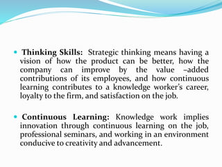  Thinking Skills: Strategic thinking means having a
vision of how the product can be better, how the
company can improve by the value –added
contributions of its employees, and how continuous
learning contributes to a knowledge worker’s career,
loyalty to the firm, and satisfaction on the job.
 Continuous Learning: Knowledge work implies
innovation through continuous learning on the job,
professional seminars, and working in an environment
conducive to creativity and advancement.
 