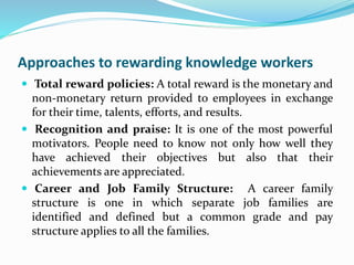 Approaches to rewarding knowledge workers
 Total reward policies: A total reward is the monetary and
non-monetary return provided to employees in exchange
for their time, talents, efforts, and results.
 Recognition and praise: It is one of the most powerful
motivators. People need to know not only how well they
have achieved their objectives but also that their
achievements are appreciated.
 Career and Job Family Structure: A career family
structure is one in which separate job families are
identified and defined but a common grade and pay
structure applies to all the families.
 